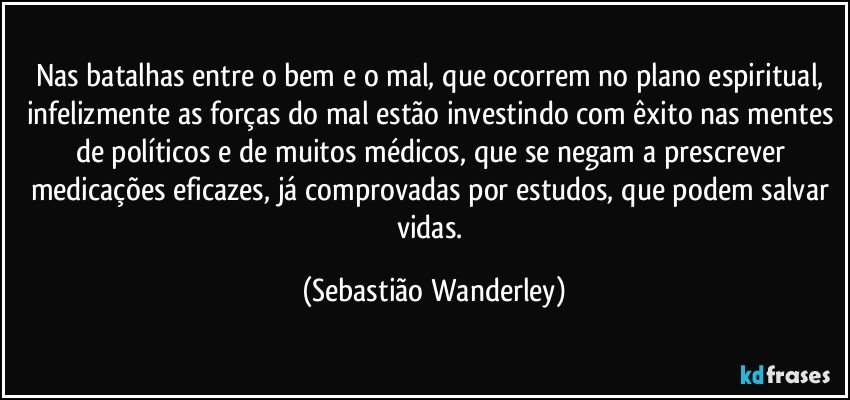 Nas batalhas entre o bem e o mal, que ocorrem no plano espiritual, infelizmente as forças do mal estão investindo com êxito nas mentes de políticos e de muitos médicos, que se negam a prescrever medicações eficazes, já comprovadas por estudos, que podem salvar vidas. (Sebastião Wanderley)