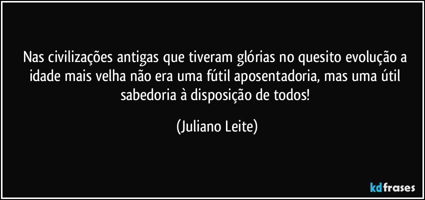 Nas civilizações antigas que tiveram glórias no quesito evolução a idade mais velha não era uma fútil aposentadoria, mas uma útil sabedoria à disposição de todos! (Juliano Leite)