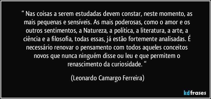 “ Nas coisas a serem estudadas devem constar, neste momento, as mais pequenas e sensíveis. As mais poderosas, como o amor e os outros sentimentos, a Natureza, a política, a literatura, a arte, a ciência e a filosofia, todas essas, já estão fortemente analisadas. É necessário renovar o pensamento com todos aqueles conceitos novos que nunca ninguém disse ou leu e que permitem o renascimento da curiosidade. “ (Leonardo Camargo Ferreira)