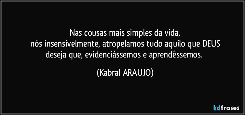 Nas cousas mais simples da vida,
nós insensivelmente, atropelamos tudo aquilo que DEUS
deseja que, evidenciássemos e aprendêssemos. (KABRAL ARAUJO)