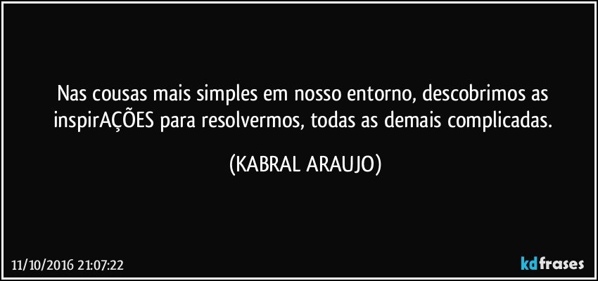 Nas cousas mais simples em nosso entorno, descobrimos as inspirAÇÕES para resolvermos, todas as demais complicadas. (KABRAL ARAUJO)