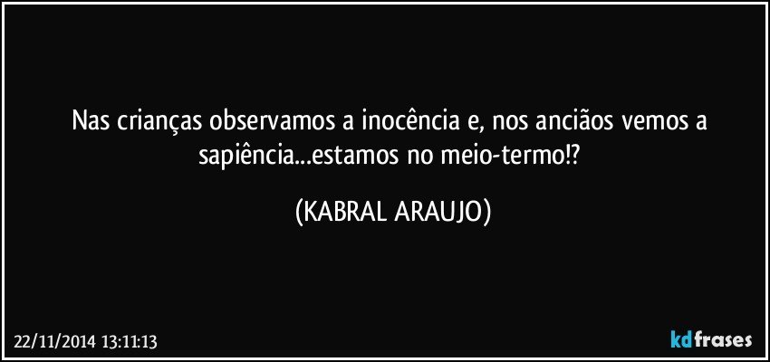 Nas crianças observamos a inocência e, nos anciãos vemos a sapiência...estamos no meio-termo!? (KABRAL ARAUJO)