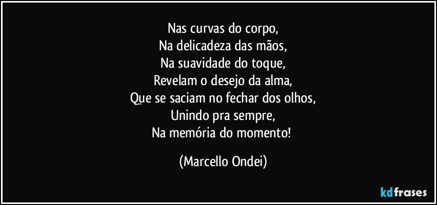 Nas curvas do corpo,
Na delicadeza das mãos,
Na suavidade do toque,
Revelam o desejo da alma,
Que se saciam no fechar dos olhos,
Unindo pra sempre,
Na memória do momento! (Marcello Ondei)