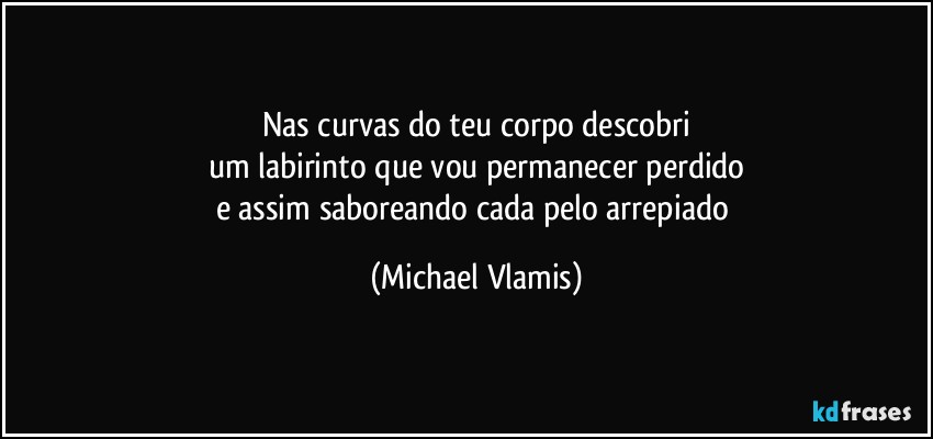 Nas curvas do teu corpo descobri
um labirinto que vou permanecer perdido
e assim saboreando cada pelo arrepiado (Michael Vlamis)