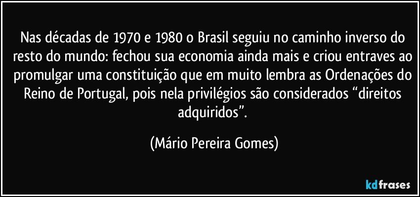 Nas décadas de 1970 e 1980 o Brasil seguiu no caminho inverso do resto do mundo: fechou sua economia ainda mais e criou entraves ao promulgar uma constituição que em muito lembra as Ordenações do Reino de Portugal, pois nela privilégios são considerados “direitos adquiridos”. (Mário Pereira Gomes)