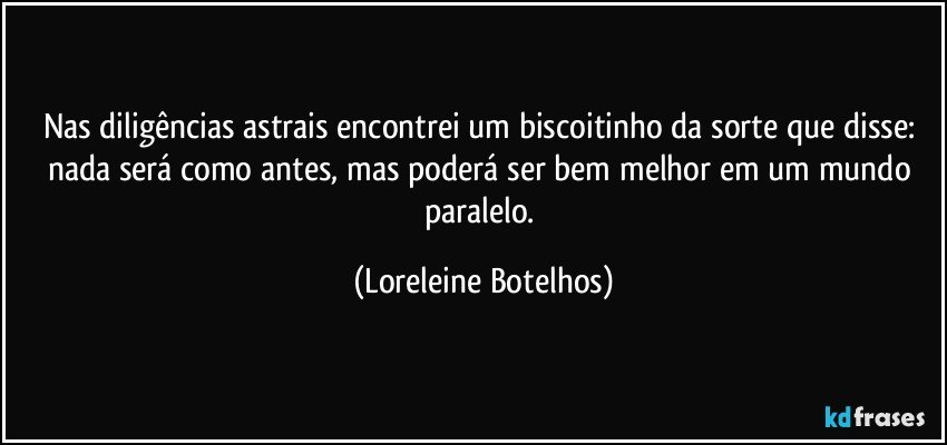 Nas diligências astrais encontrei um biscoitinho da sorte que disse: nada será como antes, mas poderá ser bem melhor em um mundo paralelo. (Loreleine Botelhos)