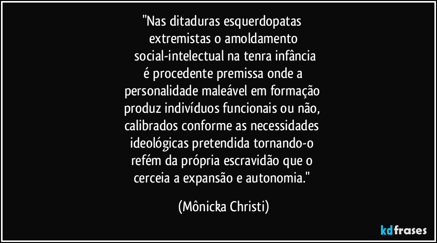 "Nas ditaduras esquerdopatas 
extremistas o amoldamento
 social-intelectual na tenra infância
 é procedente premissa onde a 
personalidade maleável em formação 
produz indivíduos funcionais ou não, 
calibrados conforme as necessidades 
ideológicas pretendida tornando-o 
refém da própria escravidão que o 
cerceia a expansão e autonomia." (Mônicka Christi)