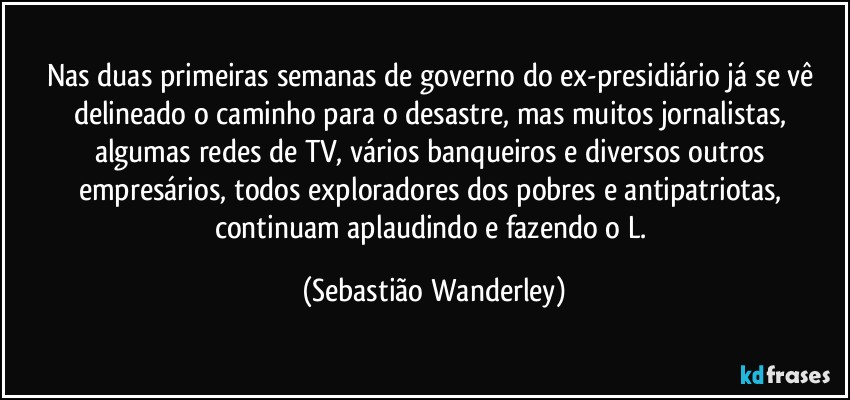 Nas duas primeiras semanas de governo do ex-presidiário já se vê delineado o caminho para o desastre, mas muitos jornalistas, algumas redes de TV, vários banqueiros e diversos outros empresários, todos exploradores dos pobres e antipatriotas, continuam aplaudindo e fazendo o L. (Sebastião Wanderley)