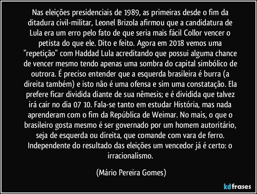 Nas eleições presidenciais de 1989, as primeiras desde o fim da ditadura civil-militar, Leonel Brizola afirmou que a candidatura de Lula era um erro pelo fato de que seria mais fácil Collor vencer o petista do que ele. Dito e feito. Agora em 2018 vemos uma "repetição" com Haddad/Lula acreditando que possui alguma chance de vencer mesmo tendo apenas uma sombra do capital simbólico de outrora. É preciso entender que a esquerda brasileira é burra (a direita também) e isto não é uma ofensa e sim uma constatação. Ela prefere ficar dividida diante de sua nêmesis; e é dividida que talvez irá cair no dia 07/10. Fala-se tanto em estudar História, mas nada aprenderam com o fim da República de Weimar. No mais, o que o brasileiro gosta mesmo é ser governado por um homem autoritário, seja de esquerda ou direita, que comande com vara de ferro. Independente do resultado das eleições um vencedor já é certo: o irracionalismo. (Mário Pereira Gomes)