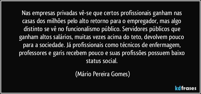 Nas empresas privadas vê-se que certos profissionais ganham nas casas dos milhões pelo alto retorno para o empregador, mas algo distinto se vê no funcionalismo público. Servidores públicos que ganham altos salários, muitas vezes acima do teto, devolvem pouco para a sociedade. Já profissionais como técnicos de enfermagem, professores e garis recebem pouco e suas profissões possuem baixo status social. (Mário Pereira Gomes)