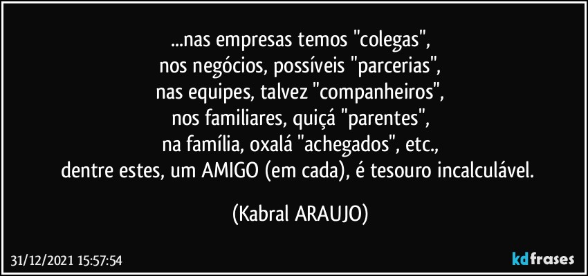 ...nas empresas temos "colegas",
nos negócios, possíveis "parcerias",
nas equipes, talvez "companheiros",
nos familiares, quiçá "parentes",
na família,  oxalá "achegados", etc.,
dentre estes, um AMIGO (em cada), é tesouro incalculável. (KABRAL ARAUJO)