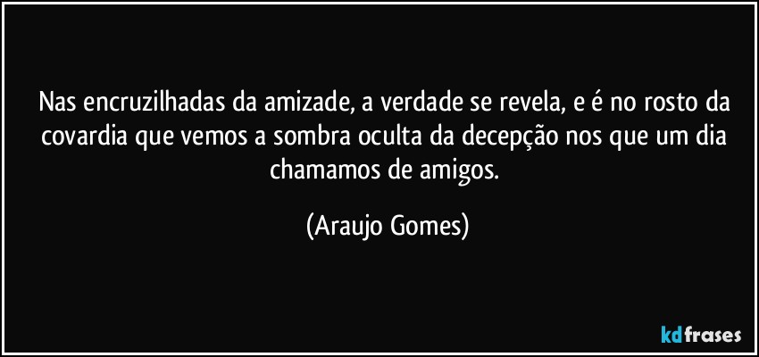 Nas encruzilhadas da amizade, a verdade se revela, e é no rosto da covardia que vemos a sombra oculta da decepção nos que um dia chamamos de amigos. (Araujo Gomes)