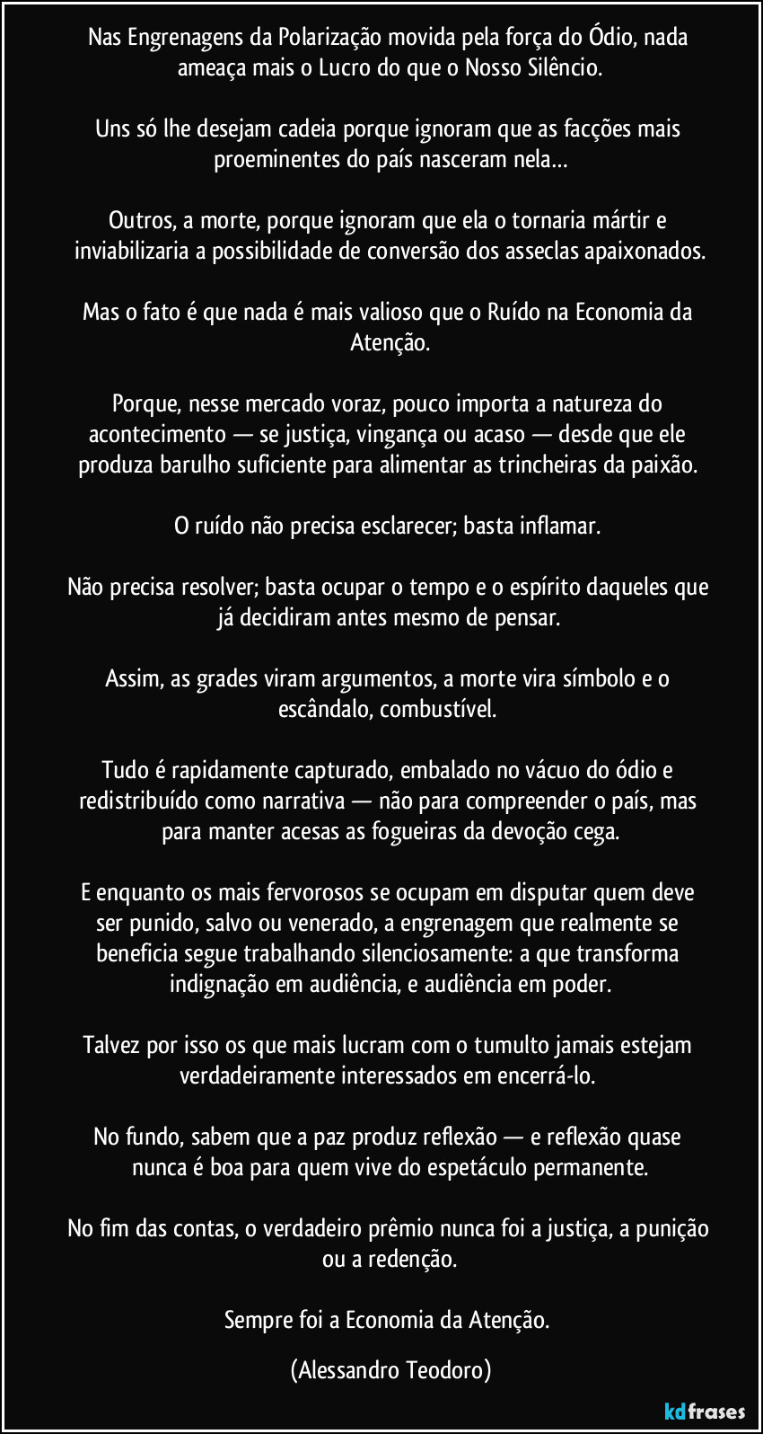 Nas Engrenagens da Polarização movida pela força do Ódio, nada ameaça mais o Lucro do que o Nosso Silêncio.
Uns só lhe desejam cadeia porque ignoram que as facções mais proeminentes do país nasceram nela…
Outros, a morte, porque ignoram que ela o tornaria mártir e inviabilizaria a possibilidade de conversão dos asseclas apaixonados.
Mas o fato é que nada é mais valioso que o Ruído na Economia da Atenção.
Porque, nesse mercado voraz, pouco importa a natureza do acontecimento — se justiça, vingança ou acaso — desde que ele produza barulho suficiente para alimentar as trincheiras da paixão.
O ruído não precisa esclarecer; basta inflamar.
Não precisa resolver; basta ocupar o tempo e o espírito daqueles que já decidiram antes mesmo de pensar.
Assim, as grades viram argumentos, a morte vira símbolo e o escândalo, combustível.
Tudo é rapidamente capturado, embalado no vácuo do ódio e redistribuído como narrativa — não para compreender o país, mas para manter acesas as fogueiras da devoção cega.
E enquanto os mais fervorosos se ocupam em disputar quem deve ser punido, salvo ou venerado, a engrenagem que realmente se beneficia segue trabalhando silenciosamente: a que transforma indignação em audiência, e audiência em poder.
Talvez por isso os que mais lucram com o tumulto jamais estejam verdadeiramente interessados em encerrá-lo.
No fundo, sabem que a paz produz reflexão — e reflexão quase nunca é boa para quem vive do espetáculo permanente.
No fim das contas, o verdadeiro prêmio nunca foi a justiça, a punição ou a redenção.
Sempre foi a Economia da Atenção. (Alessandro Teodoro)