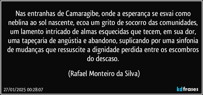 Nas entranhas de Camaragibe, onde a esperança se esvai como neblina ao sol nascente, ecoa um grito de socorro das comunidades, um lamento intricado de almas esquecidas que tecem, em sua dor, uma tapeçaria de angústia e abandono, suplicando por uma sinfonia de mudanças que ressuscite a dignidade perdida entre os escombros do descaso. (Rafael Monteiro da Silva)