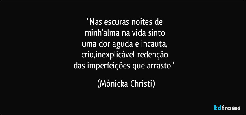 "Nas escuras noites de 
minh'alma na vida sinto 
uma dor aguda e incauta, 
crio,inexplicável redenção 
das imperfeições que arrasto." (Mônicka Christi)