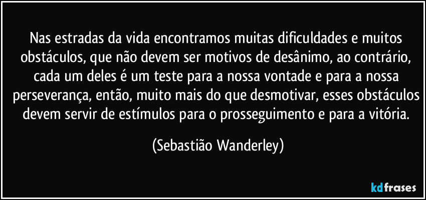 Nas estradas da vida encontramos muitas dificuldades e muitos obstáculos, que não devem ser motivos de desânimo, ao contrário, cada um deles é um teste para a nossa vontade e para a nossa perseverança, então, muito mais do que desmotivar, esses obstáculos devem servir de estímulos para o prosseguimento e para a vitória. (Sebastião Wanderley)