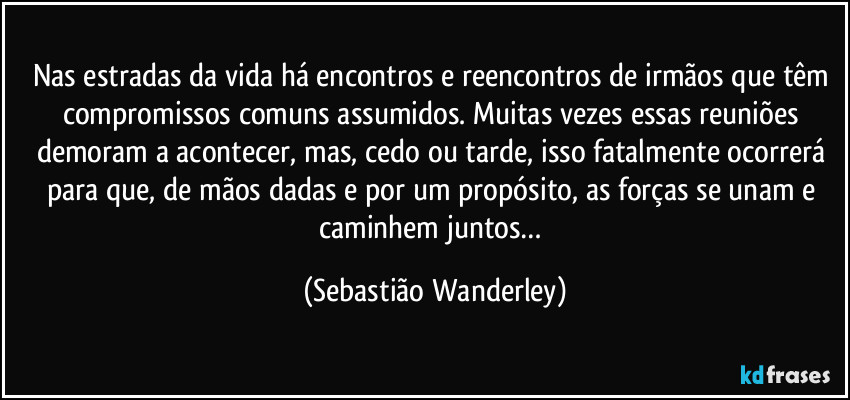 Nas estradas da vida há encontros e reencontros de irmãos que têm compromissos comuns assumidos. Muitas vezes essas reuniões demoram a acontecer, mas, cedo ou tarde, isso fatalmente ocorrerá para que, de mãos dadas e por um propósito, as forças se unam e caminhem juntos… (Sebastião Wanderley)