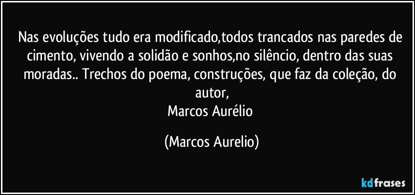 Nas evoluções tudo era modificado,todos trancados nas paredes de cimento, vivendo a solidão e sonhos,no silêncio, dentro das suas moradas.. Trechos do poema, construções, que faz da coleção, do autor,
Marcos Aurélio (Marcos Aurelio)