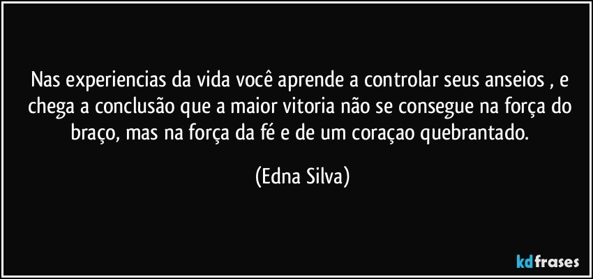 nas experiencias da vida você aprende a controlar seus anseios , e chega a conclusão que a maior vitoria não se consegue na força do braço, mas na força da fé e de um coraçao quebrantado. (Edna Silva)