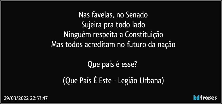 Nas favelas, no Senado
Sujeira pra todo lado
Ninguém respeita a Constituição
Mas todos acreditam no futuro da nação

Que país é esse? (Que País É Este - Legião Urbana)