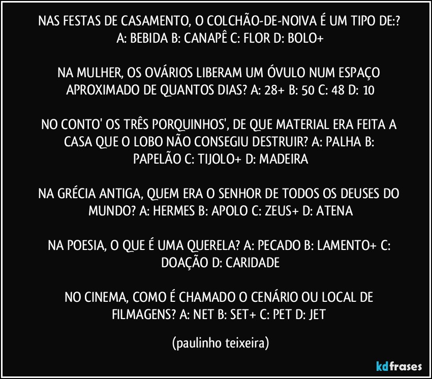 NAS FESTAS DE CASAMENTO, O COLCHÃO-DE-NOIVA É UM TIPO DE:? A: BEBIDA  B: CANAPÊ  C: FLOR  D: BOLO+

NA MULHER, OS OVÁRIOS LIBERAM UM ÓVULO NUM ESPAÇO APROXIMADO DE QUANTOS DIAS? A: 28+  B: 50  C: 48  D: 10

NO CONTO' OS TRÊS PORQUINHOS', DE QUE MATERIAL ERA FEITA A CASA QUE O LOBO NÃO CONSEGIU DESTRUIR? A: PALHA  B: PAPELÃO  C: TIJOLO+  D: MADEIRA

NA GRÉCIA ANTIGA, QUEM ERA O SENHOR DE TODOS OS DEUSES DO MUNDO? A: HERMES  B: APOLO  C: ZEUS+  D: ATENA

NA POESIA, O QUE É UMA QUERELA? A: PECADO  B: LAMENTO+  C: DOAÇÃO  D: CARIDADE

NO CINEMA, COMO É CHAMADO O CENÁRIO OU LOCAL DE FILMAGENS? A: NET  B: SET+  C: PET  D: JET (paulinho teixeira)