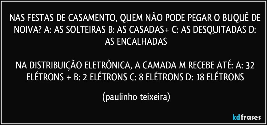 NAS FESTAS DE CASAMENTO, QUEM NÃO PODE PEGAR O BUQUÊ DE NOIVA? A: AS SOLTEIRAS  B: AS CASADAS+  C: AS DESQUITADAS  D: AS ENCALHADAS

NA DISTRIBUIÇÃO ELETRÔNICA, A CAMADA M RECEBE ATÉ: A: 32 ELÉTRONS + B: 2 ELÉTRONS  C: 8 ELÉTRONS  D: 18 ELÉTRONS (paulinho teixeira)