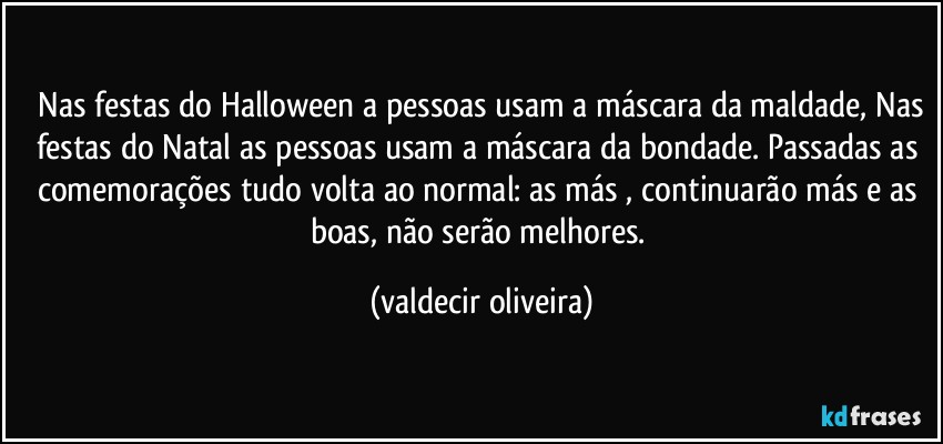 ⁠Nas festas do Halloween a pessoas usam a máscara da maldade, Nas festas do Natal as pessoas usam a máscara da bondade. Passadas as comemorações tudo volta ao normal: as más , continuarão más e as boas, não serão melhores. (valdecir oliveira)