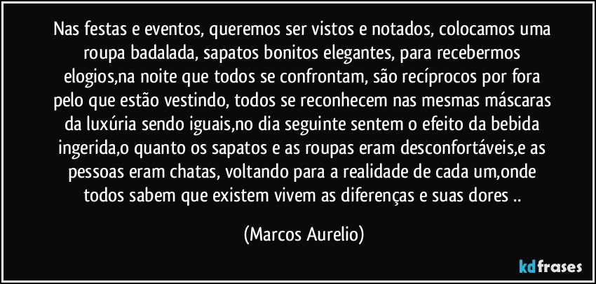 Nas festas e eventos, queremos ser vistos e notados, colocamos uma roupa badalada, sapatos bonitos elegantes, para recebermos elogios,na noite que todos se confrontam, são recíprocos por fora pelo que estão vestindo, todos se reconhecem nas mesmas máscaras da luxúria sendo iguais,no dia seguinte sentem o efeito da bebida ingerida,o quanto os sapatos e as roupas eram desconfortáveis,e as pessoas eram chatas, voltando para a realidade de cada um,onde todos sabem que existem vivem as diferenças e suas dores .. (Marcos Aurelio)