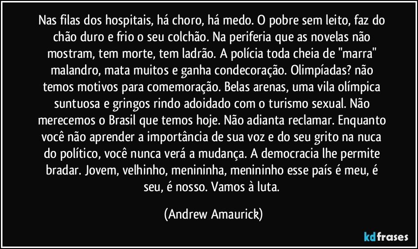 Nas filas dos hospitais, há choro, há medo. O pobre sem leito, faz do chão duro e frio o seu colchão. Na periferia que as novelas não mostram, tem morte, tem ladrão. A polícia toda cheia de "marra" malandro, mata muitos e ganha condecoração. Olimpíadas? não temos motivos para comemoração. Belas arenas, uma vila olímpica suntuosa e gringos rindo adoidado com o turismo sexual. Não merecemos o Brasil que temos hoje. Não adianta reclamar. Enquanto você não aprender a importância de sua voz e do seu grito na nuca do político, você nunca verá a mudança. A democracia lhe permite bradar. Jovem, velhinho, menininha, menininho esse país é meu, é seu, é nosso. Vamos à luta. (Andrew Amaurick)