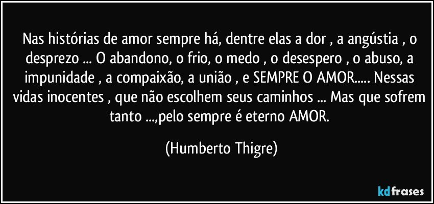 Nas histórias de amor sempre há, dentre elas a dor , a angústia , o desprezo ... O abandono, o frio, o medo , o desespero , o abuso, a impunidade , a compaixão, a união , e SEMPRE O AMOR... Nessas vidas inocentes , que não escolhem seus caminhos ... Mas que sofrem tanto ...,pelo sempre é eterno AMOR. (Humberto Thigre)