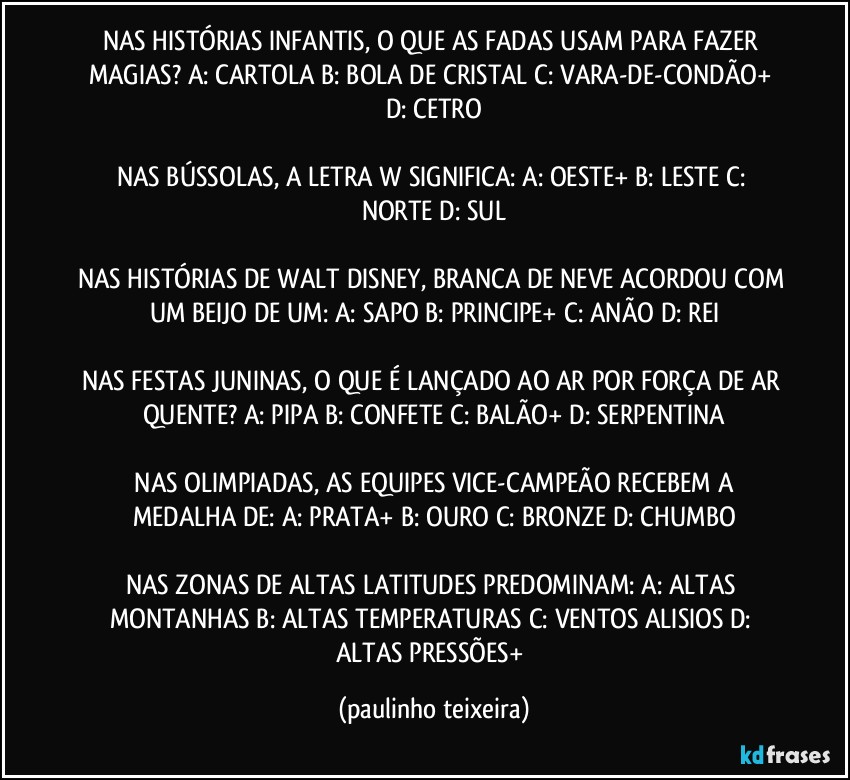 NAS HISTÓRIAS INFANTIS, O QUE AS FADAS USAM PARA FAZER MAGIAS?  A: CARTOLA  B: BOLA DE CRISTAL  C: VARA-DE-CONDÃO+  D: CETRO

NAS BÚSSOLAS, A LETRA W SIGNIFICA:  A: OESTE+  B: LESTE  C: NORTE  D: SUL

NAS HISTÓRIAS DE WALT DISNEY, BRANCA DE NEVE ACORDOU COM UM BEIJO DE UM: A: SAPO  B: PRINCIPE+  C: ANÃO  D: REI

NAS FESTAS JUNINAS, O QUE É LANÇADO AO AR POR FORÇA DE AR QUENTE?  A: PIPA  B: CONFETE  C: BALÃO+  D: SERPENTINA

 NAS OLIMPIADAS, AS EQUIPES VICE-CAMPEÃO  RECEBEM A MEDALHA DE:  A: PRATA+  B: OURO  C: BRONZE  D: CHUMBO

NAS ZONAS DE ALTAS LATITUDES PREDOMINAM:  A: ALTAS MONTANHAS  B: ALTAS TEMPERATURAS  C: VENTOS ALISIOS  D: ALTAS PRESSÕES+ (paulinho teixeira)