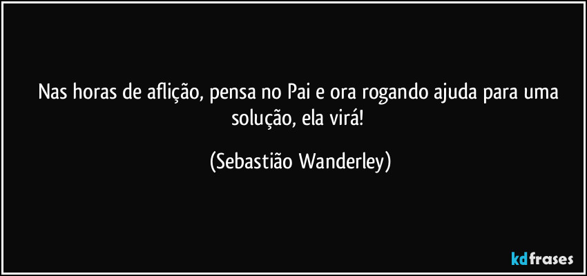 Nas horas de aflição, pensa no Pai e ora rogando ajuda para uma solução, ela virá! (Sebastião Wanderley)