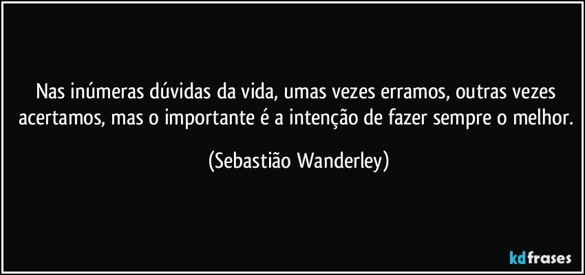 Nas inúmeras dúvidas da vida, umas vezes erramos, outras vezes acertamos, mas o importante é a intenção de fazer sempre o melhor. (Sebastião Wanderley)