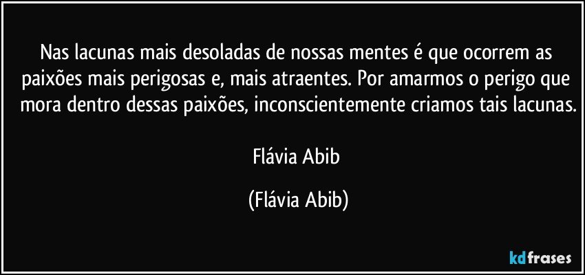 Nas lacunas mais desoladas de nossas mentes é que ocorrem as paixões mais perigosas e, mais atraentes. Por amarmos o perigo que mora dentro dessas paixões, inconscientemente criamos tais lacunas.

Flávia Abib (Flávia Abib)