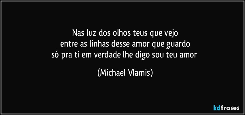 Nas luz dos olhos teus que vejo
entre as linhas desse amor que guardo
só pra ti em verdade lhe digo sou teu amor (Michael Vlamis)