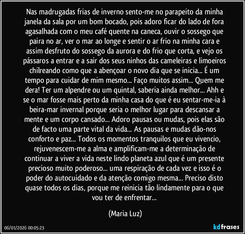 Nas madrugadas frias de inverno sento-me no parapeito da minha janela da sala por um bom bocado, pois adoro ficar do lado de fora agasalhada com o meu café quente na caneca, ouvir o sossego que paira no ar, ver o mar ao longe e sentir o ar frio na minha cara e assim desfruto do sossego da aurora e do frio que corta, e vejo os pássaros a entrar e a sair dos seus ninhos das cameleiras e limoeiros chilreando como que a abençoar o novo dia que se inicia... É um tempo para cuidar de mim mesmo... Faço muitos assim... Quem me dera! Ter um alpendre ou um quintal, saberia ainda melhor... Ahh e se o mar fosse mais perto da minha casa do que é eu sentar-me-ia à beira-mar invernal porque seria o melhor lugar para descansar a mente e um corpo cansado... Adoro pausas ou mudas, pois elas são de facto uma parte vital da vida... As pausas e mudas dão-nos conforto e paz... Todos os momentos tranquilos que eu vivencio, rejuvenescem-me a alma e amplificam-me a determinação de continuar a viver a vida neste lindo planeta azul que é um presente precioso muito poderoso... uma respiração de cada vez e isso é o poder do autocuidado e da atenção comigo mesma... Preciso disto quase todos os dias, porque me reinicia tão lindamente para o que vou ter de enfrentar... (Maria Luz)