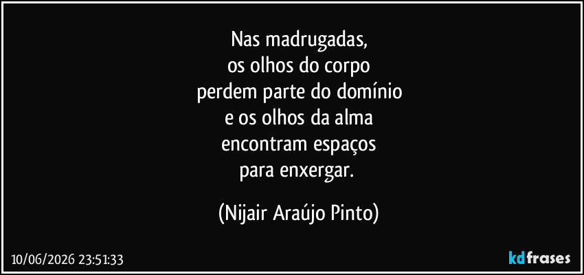 Nas madrugadas,
os olhos do corpo
perdem parte do domínio
e os olhos da alma
encontram espaços
para enxergar. (Nijair Araújo Pinto)