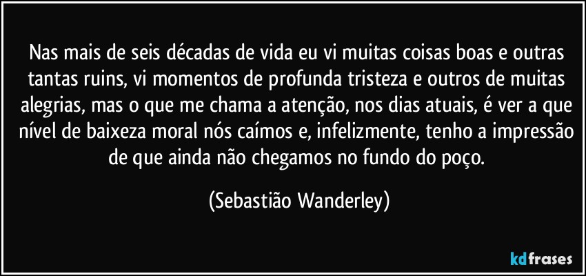 Nas mais de seis décadas de vida eu vi muitas coisas boas e outras tantas ruins, vi momentos de profunda tristeza e outros de muitas alegrias, mas o que me chama a atenção, nos dias atuais, é ver a que nível de baixeza moral nós caímos e, infelizmente, tenho a impressão de que ainda não chegamos no fundo do poço. (Sebastião Wanderley)