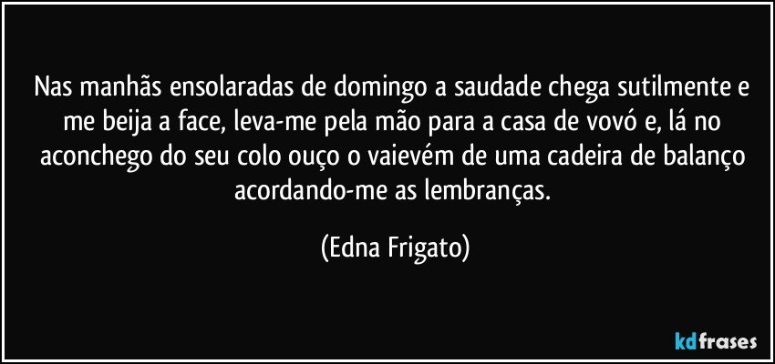 Nas manhãs ensolaradas de domingo a saudade chega sutilmente e me beija a face, leva-me pela mão para a casa de vovó e, lá no aconchego do seu colo ouço o vaievém de uma cadeira de balanço acordando-me as lembranças. (Edna Frigato)