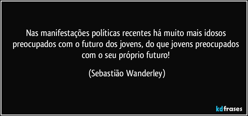 Nas manifestações políticas recentes há muito mais idosos preocupados com o futuro dos jovens, do que jovens preocupados com o seu próprio futuro! (Sebastião Wanderley)