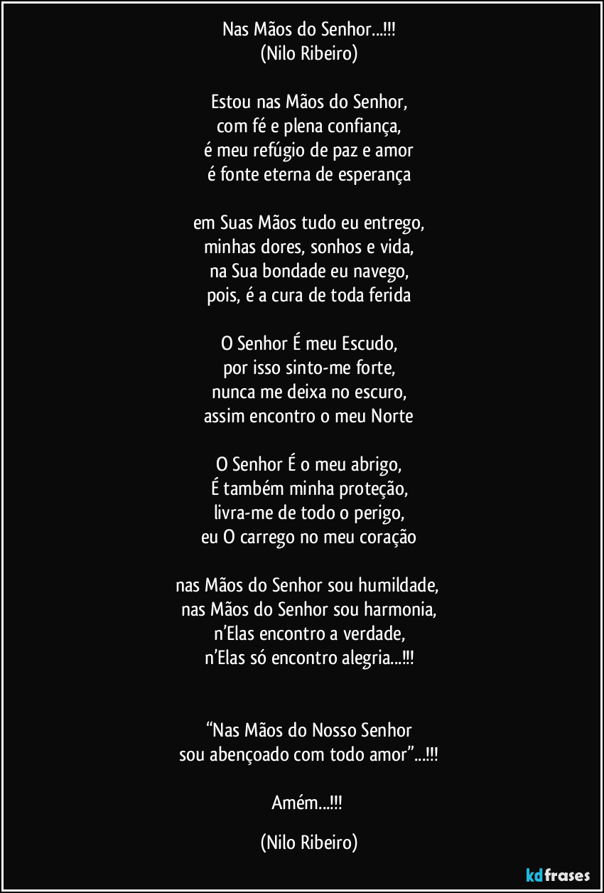 Nas Mãos do Senhor...!!!
(Nilo Ribeiro)

Estou nas Mãos do Senhor,
com fé e plena confiança,
é meu refúgio de paz e amor
é fonte eterna de esperança

em Suas Mãos tudo eu entrego,
minhas dores, sonhos e vida,
na Sua bondade eu navego,
pois, é a cura de toda ferida

O Senhor É meu Escudo,
por isso sinto-me forte,
nunca me deixa no escuro,
assim encontro o meu Norte

O Senhor É o meu abrigo,
É também minha proteção,
livra-me de todo o perigo,
eu O carrego no meu coração

nas Mãos do Senhor sou humildade, 
nas Mãos do Senhor sou harmonia,
n’Elas encontro a verdade,
n’Elas só encontro alegria...!!!


“Nas Mãos do Nosso Senhor
sou abençoado com todo amor”...!!!

Amém...!!! (Nilo Ribeiro)