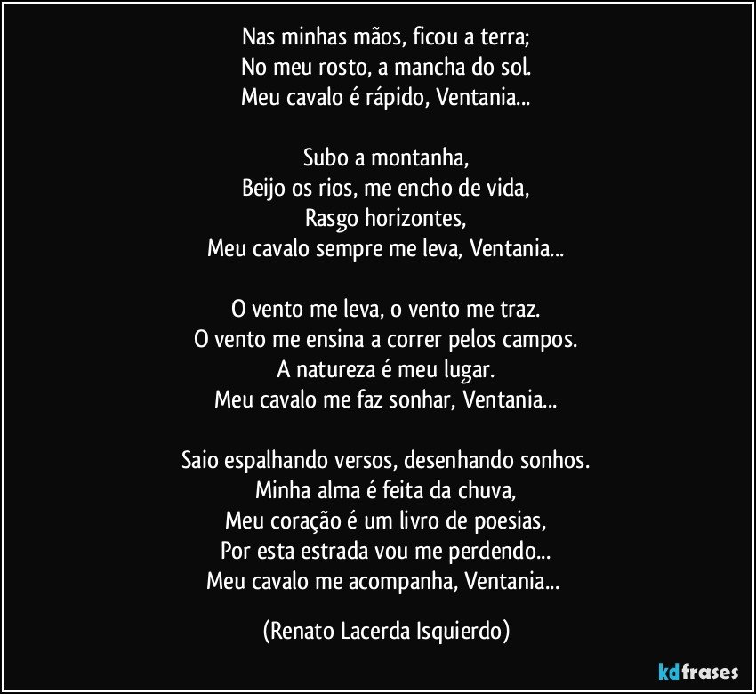 Nas minhas mãos, ficou a terra;
No meu rosto, a mancha do sol.
Meu cavalo é rápido, Ventania...

Subo a montanha,
Beijo os rios, me encho de vida,
Rasgo horizontes,
Meu cavalo sempre me leva, Ventania...

O vento me leva, o vento me traz.
O vento me ensina a correr pelos campos.
A natureza é meu lugar.
Meu cavalo me faz sonhar, Ventania...

Saio espalhando versos, desenhando sonhos.
Minha alma é feita da chuva,
Meu coração é um livro de poesias,
Por esta estrada vou me perdendo...
Meu cavalo me acompanha, Ventania... (Renato Lacerda Isquierdo)