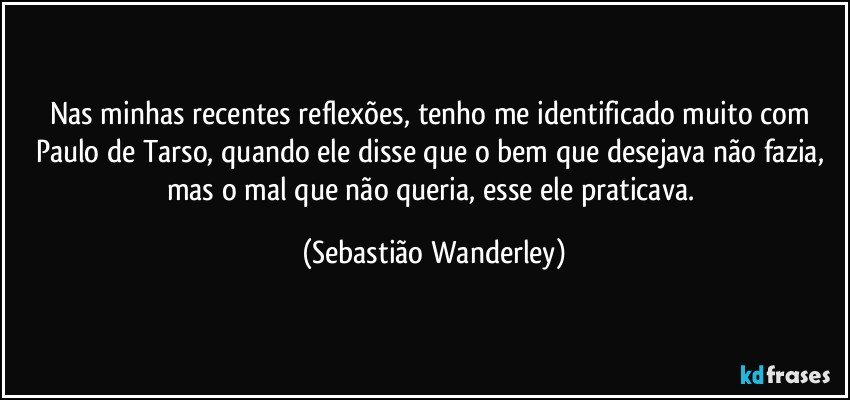 Nas minhas recentes reflexões, tenho me identificado muito com Paulo de Tarso, quando ele disse que o bem que desejava não fazia, mas o mal que não queria, esse ele praticava. (Sebastião Wanderley)