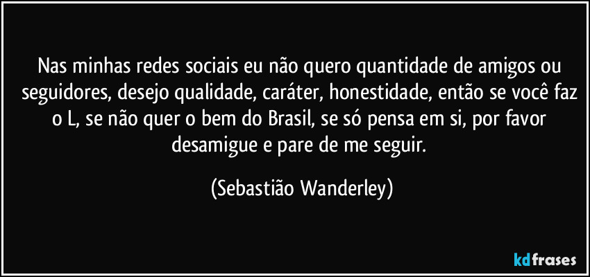 Nas minhas redes sociais eu não quero quantidade de amigos ou seguidores, desejo qualidade, caráter, honestidade, então se você faz o L, se não quer o bem do Brasil, se só pensa em si, por favor desamigue e pare de me seguir. (Sebastião Wanderley)