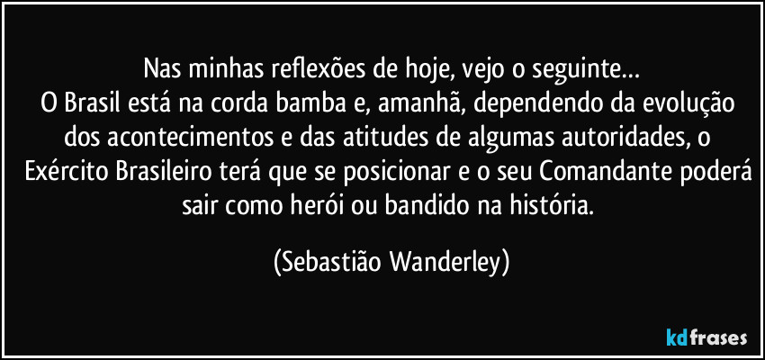 Nas minhas reflexões de hoje, vejo o seguinte…
O Brasil está na corda bamba e, amanhã, dependendo da evolução dos acontecimentos e das atitudes de algumas autoridades, o Exército Brasileiro terá que se posicionar e o seu Comandante poderá sair como herói ou bandido na história. (Sebastião Wanderley)