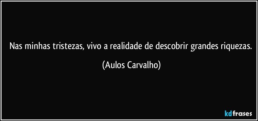 Nas minhas tristezas, vivo a realidade de descobrir grandes riquezas. (Aulos Carvalho)