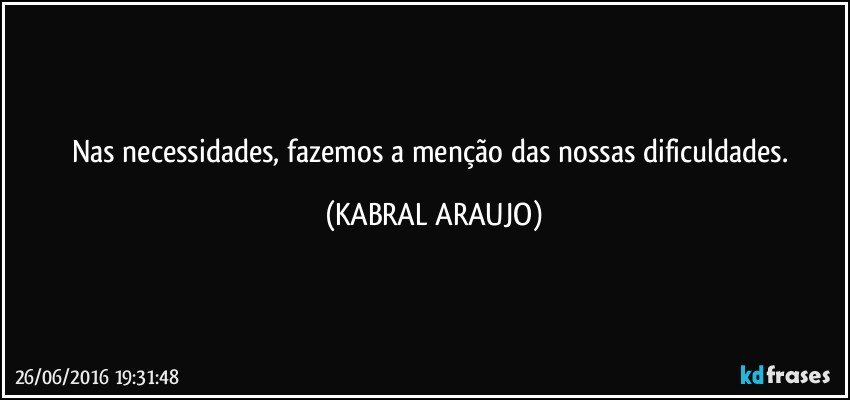 Nas necessidades, fazemos a menção das nossas dificuldades. (KABRAL ARAUJO)