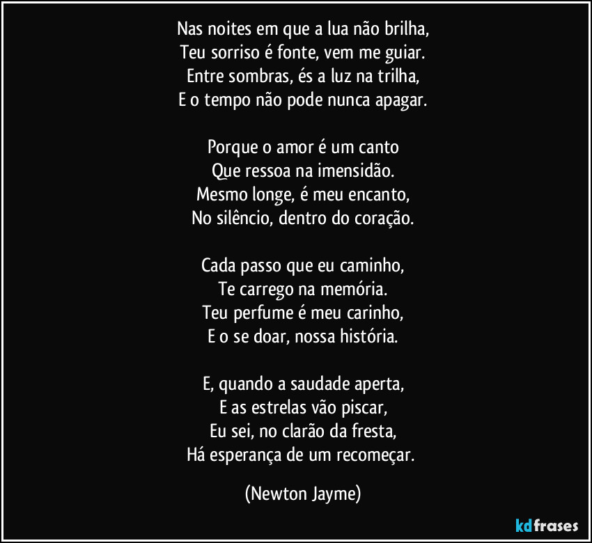 Nas noites em que a lua não brilha,
Teu sorriso é fonte, vem me guiar.
Entre sombras, és a luz na trilha,
E o tempo não pode nunca apagar.

Porque o amor é um canto
Que ressoa na imensidão.
Mesmo longe, é meu encanto,
No silêncio, dentro do coração.

Cada passo que eu caminho,
Te carrego na memória.
Teu perfume é meu carinho,
E o se doar, nossa história.

E, quando a saudade aperta,
E as estrelas vão piscar,
Eu sei, no clarão da fresta,
Há esperança de um recomeçar. (Newton Jayme)