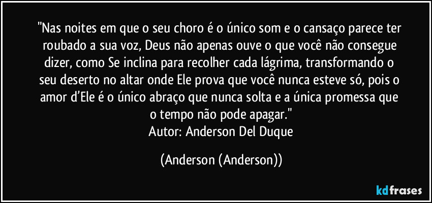 "Nas noites em que o seu choro é o único som e o cansaço parece ter roubado a sua voz, Deus não apenas ouve o que você não consegue dizer, como Se inclina para recolher cada lágrima, transformando o seu deserto no altar onde Ele prova que você nunca esteve só, pois o amor d’Ele é o único abraço que nunca solta e a única promessa que o tempo não pode apagar."
​Autor: Anderson Del Duque (Anderson (Anderson))