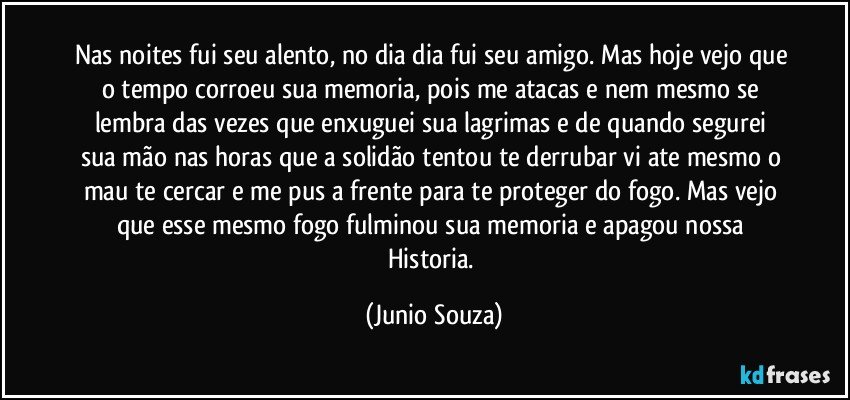 Nas noites fui seu alento, no dia dia fui seu amigo. Mas hoje vejo que o tempo corroeu sua memoria, pois me atacas e nem mesmo se lembra das vezes que enxuguei sua lagrimas  e de quando segurei sua mão nas horas que a solidão tentou te derrubar vi ate mesmo o mau te cercar e me pus a frente para te proteger do fogo. Mas vejo que esse mesmo fogo fulminou sua memoria e apagou nossa Historia. (Junio Souza)